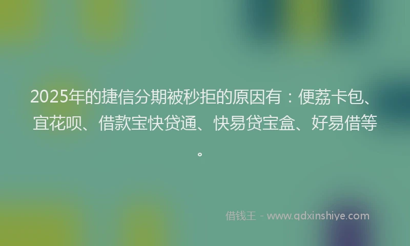 2025年的捷信分期被秒拒的原因有：便荔卡包、宜花呗、借款宝快贷通、快易贷宝盒、好易借等。