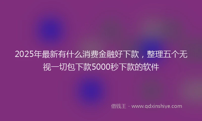 2025年最新有什么消费金融好下款，整理五个无视一切包下款5000秒下款的软件