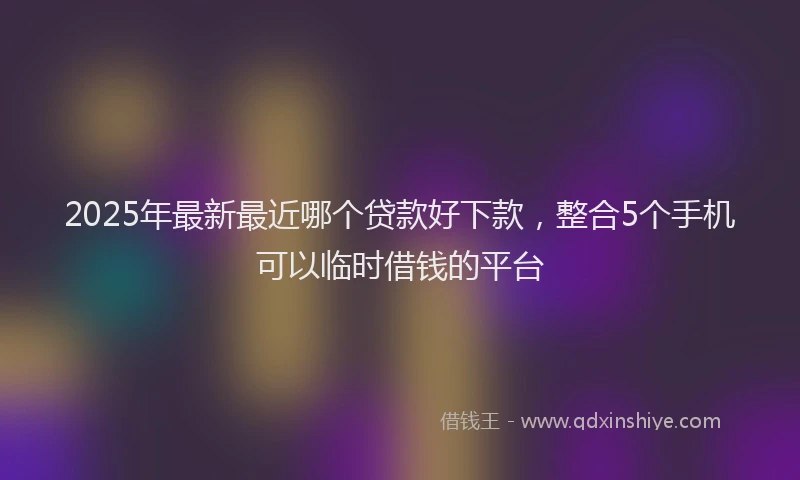 2025年最新最近哪个贷款好下款，整合5个手机可以临时借钱的平台