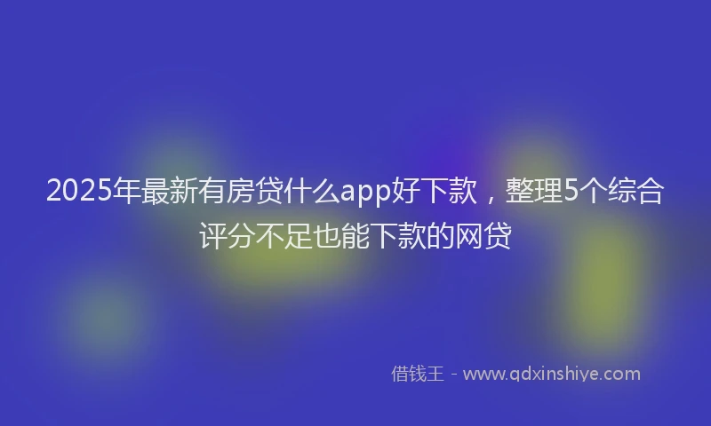 2025年最新有房贷什么app好下款，整理5个综合评分不足也能下款的网贷