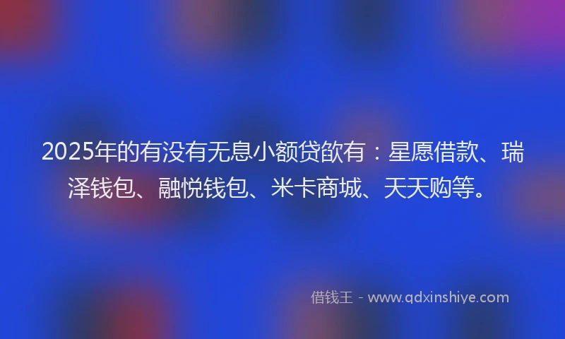 2025年的有没有无息小额贷欿有：星愿借款、瑞泽钱包、融悦钱包、米卡商城、天天购等。