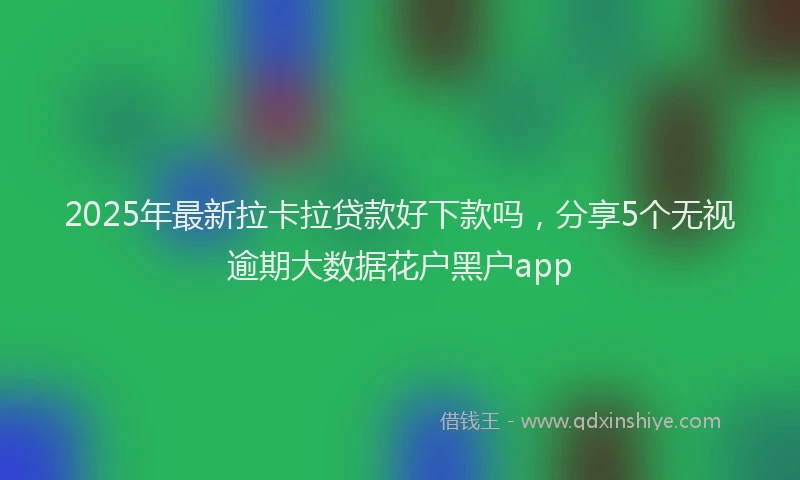 2025年最新拉卡拉贷款好下款吗，分享5个无视逾期大数据花户黑户app