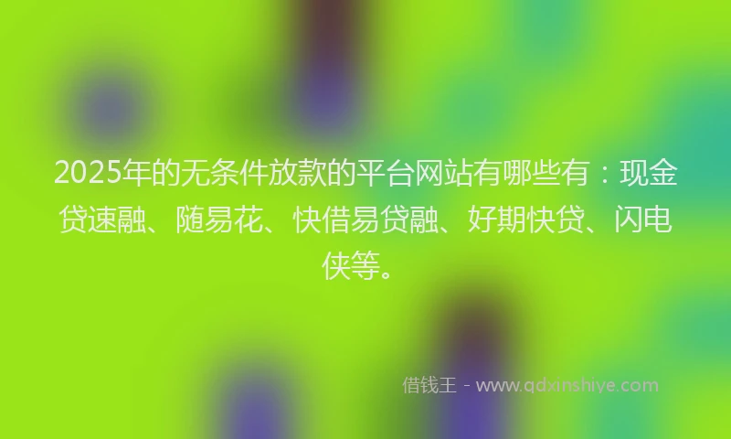 2025年的无条件放款的平台网站有哪些有：现金贷速融、随易花、快借易贷融、好期快贷、闪电侠等。