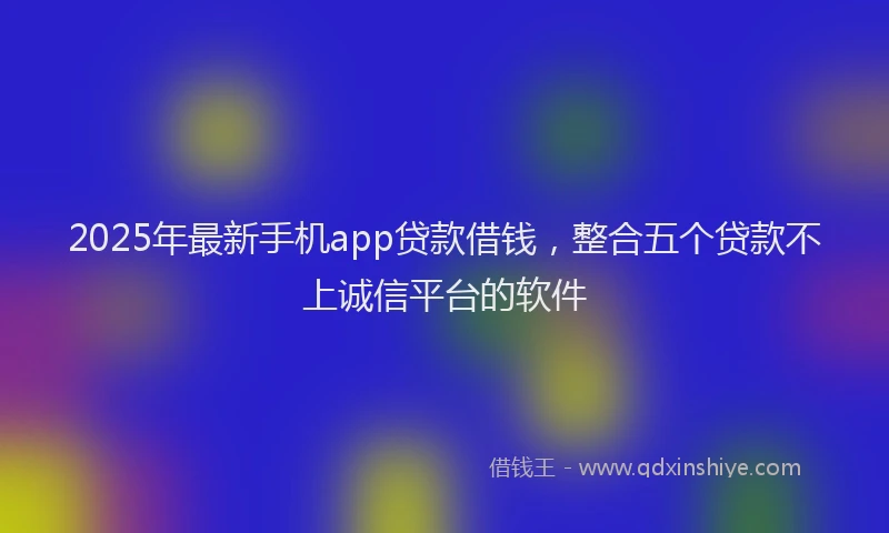 2025年最新手机app贷款借钱，整合五个贷款不上诚信平台的软件