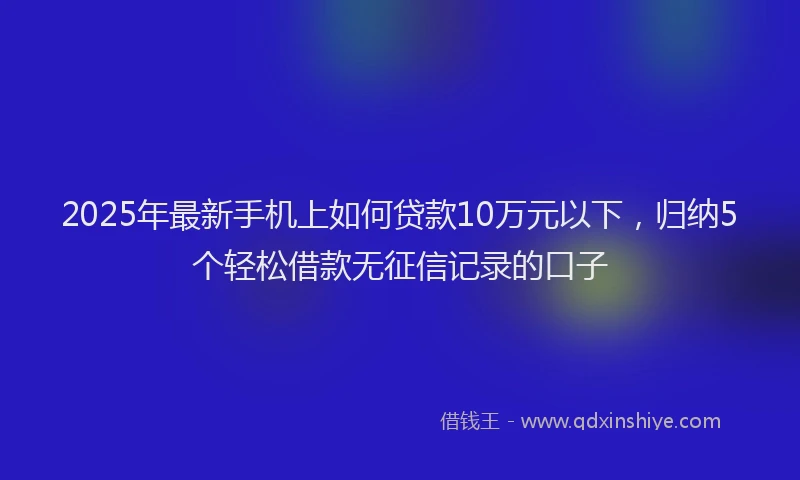 2025年最新手机上如何贷款10万元以下，归纳5个轻松借款无征信记录的口子