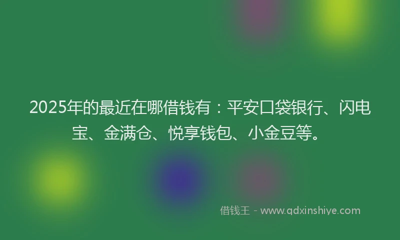 2025年的最近在哪借钱有：平安口袋银行、闪电宝、金满仓、悦享钱包、小金豆等。