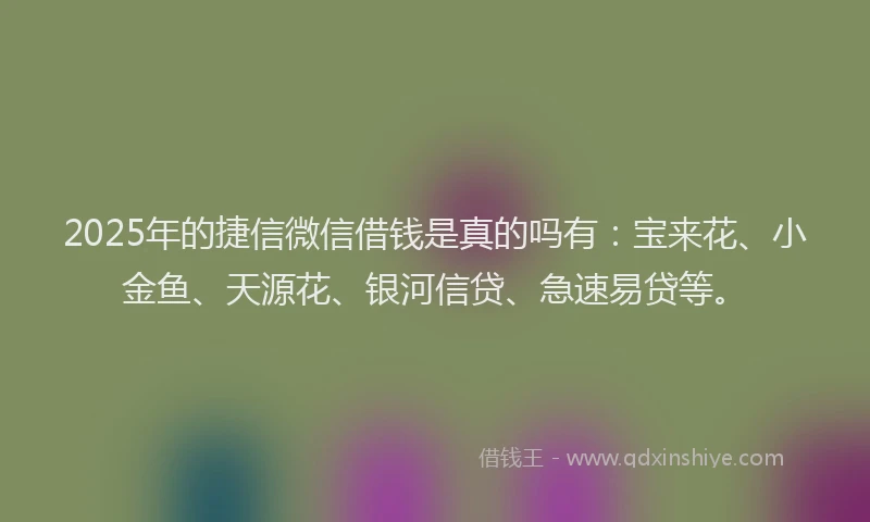 2025年的捷信微信借钱是真的吗有：宝来花、小金鱼、天源花、银河信贷、急速易贷等。