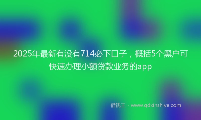 2025年最新有没有714必下口子，概括5个黑户可快速办理小额贷款业务的app