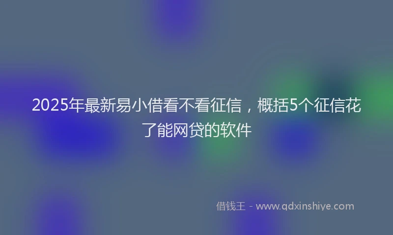 2025年最新易小借看不看征信，概括5个征信花了能网贷的软件