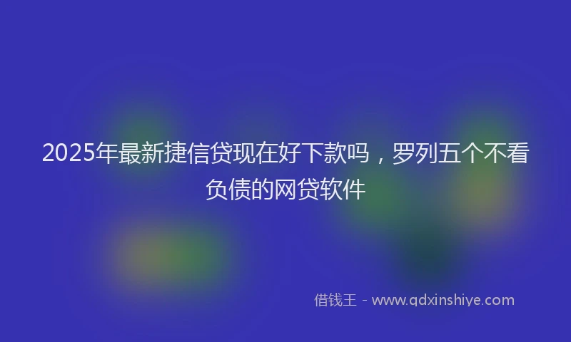 2025年最新捷信贷现在好下款吗，罗列五个不看负债的网贷软件