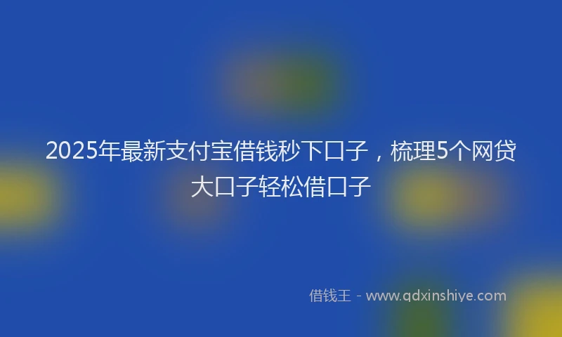 2025年最新支付宝借钱秒下口子，梳理5个网贷大口子轻松借口子
