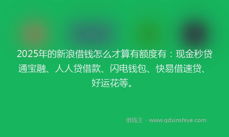 2025年的新浪借钱怎么才算有额度有：现金秒贷通宝融、人人贷借款、闪电钱包、快易借速贷、好运花等。
