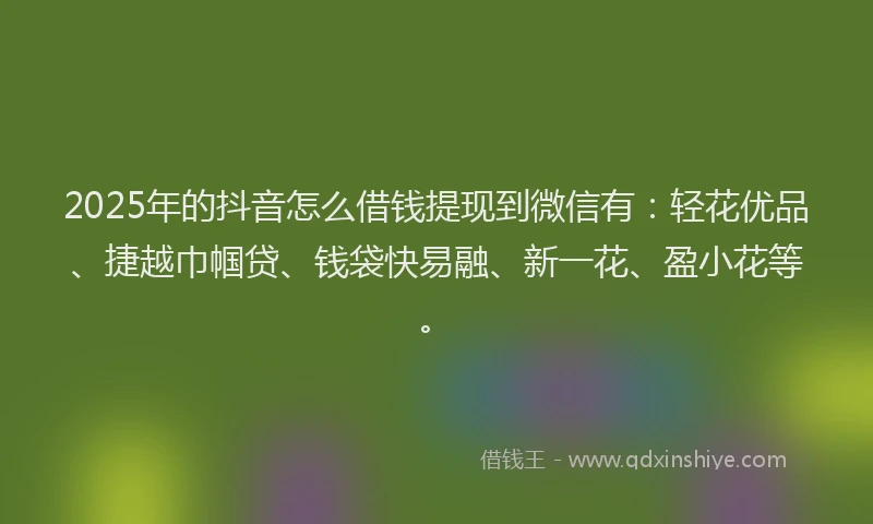 2025年的抖音怎么借钱提现到微信有：轻花优品、捷越巾帼贷、钱袋快易融、新一花、盈小花等。