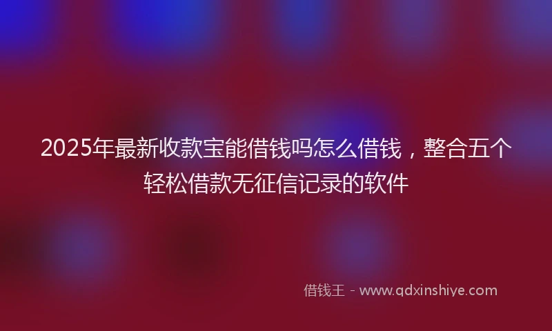 2025年最新收款宝能借钱吗怎么借钱，整合五个轻松借款无征信记录的软件