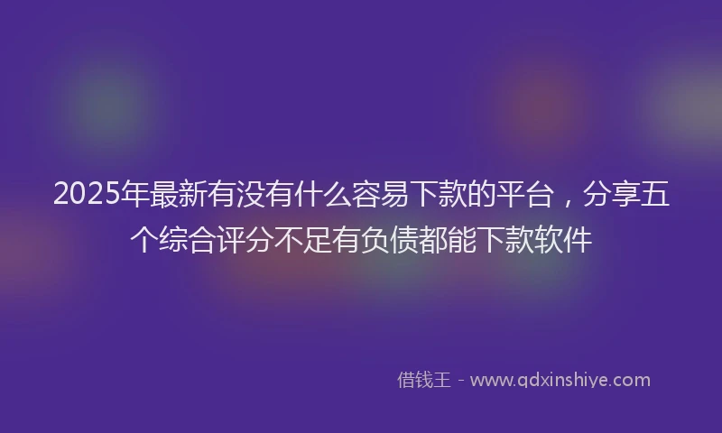 2025年最新有没有什么容易下款的平台，分享五个综合评分不足有负债都能下款软件