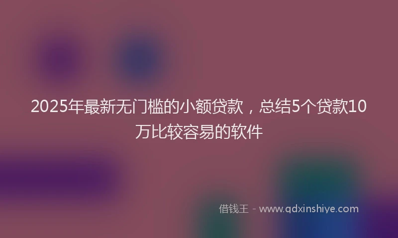 2025年最新无门槛的小额贷款，总结5个贷款10万比较容易的软件