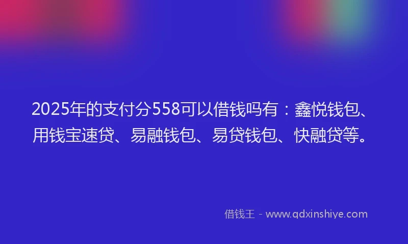 2025年的支付分558可以借钱吗有：鑫悦钱包、用钱宝速贷、易融钱包、易贷钱包、快融贷等。