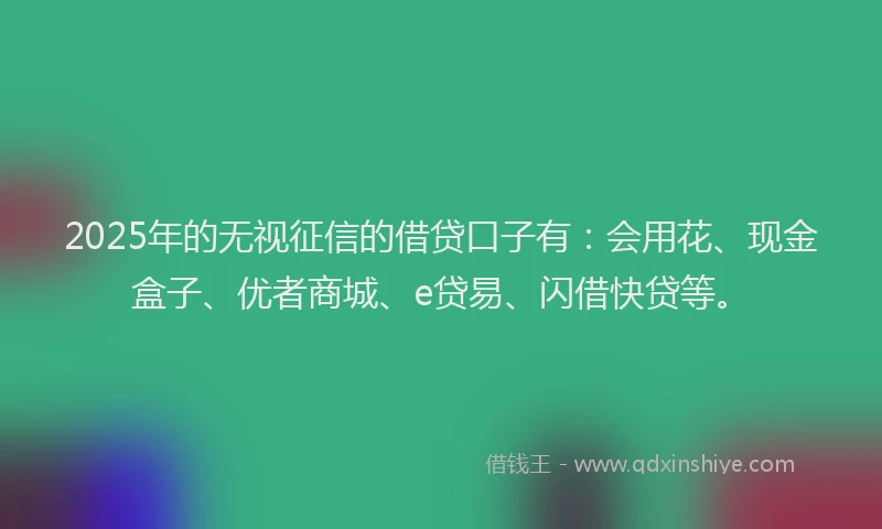 2025年的无视征信的借贷口子有：会用花、现金盒子、优者商城、e贷易、闪借快贷等。