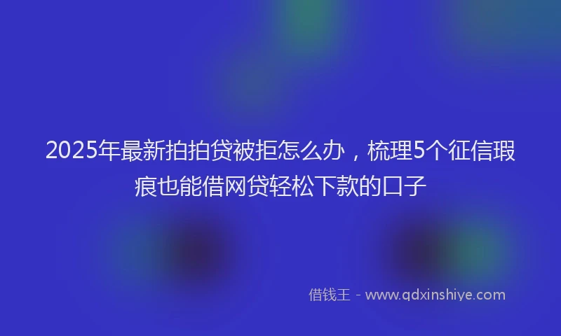 2025年最新拍拍贷被拒怎么办，梳理5个征信瑕疵也能借网贷轻松下款的口子