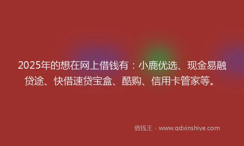 2025年的想在网上借钱有：小鹿优选、现金易融贷途、快借速贷宝盒、酷购、信用卡管家等。