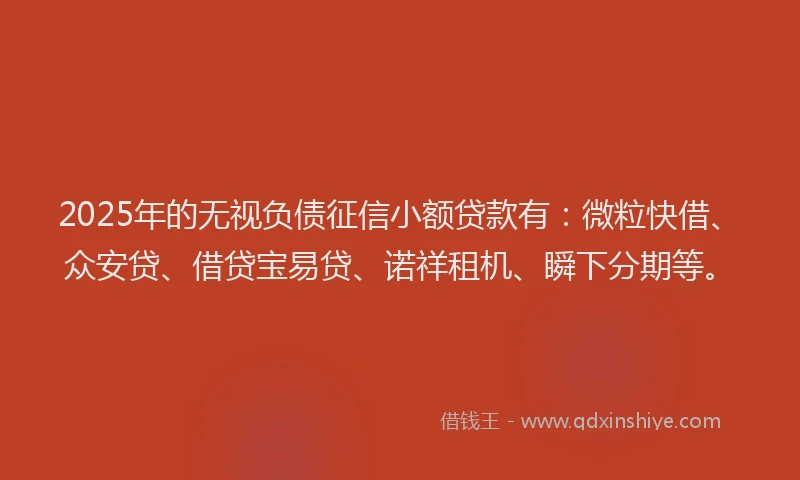 2025年的无视负债征信小额贷款有：微粒快借、众安贷、借贷宝易贷、诺祥租机、瞬下分期等。