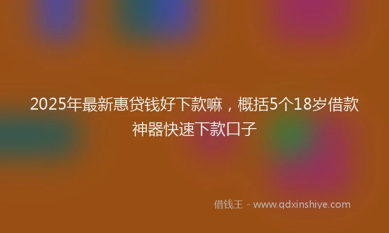 2025年最新惠贷钱好下款嘛，概括5个18岁借款神器快速下款口子