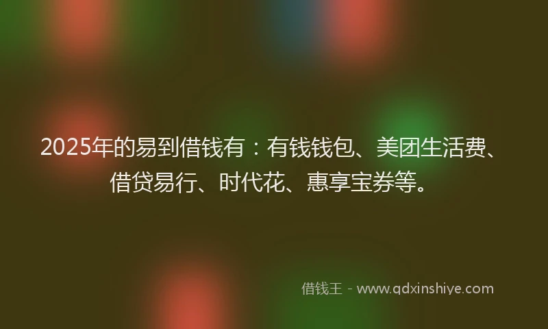 2025年的易到借钱有：有钱钱包、美团生活费、借贷易行、时代花、惠享宝券等。