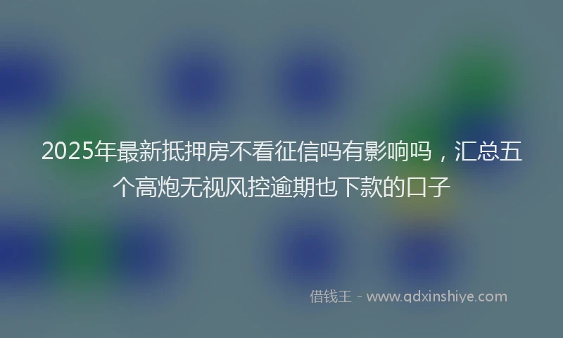 2025年最新抵押房不看征信吗有影响吗，汇总五个高炮无视风控逾期也下款的口子