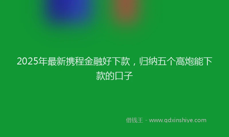 2025年最新携程金融好下款，归纳五个高炮能下款的口子