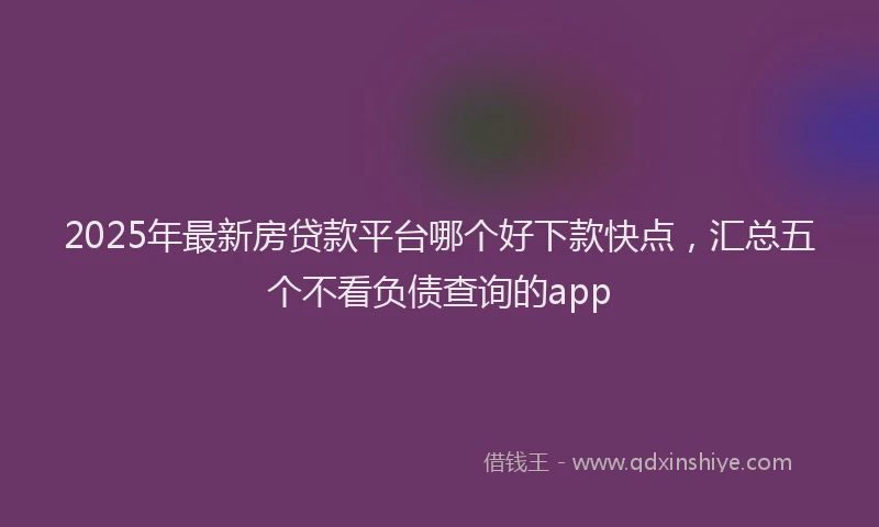 2025年最新房贷款平台哪个好下款快点，汇总五个不看负债查询的app
