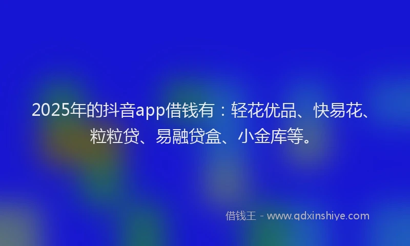 2025年的抖音app借钱有：轻花优品、快易花、粒粒贷、易融贷盒、小金库等。