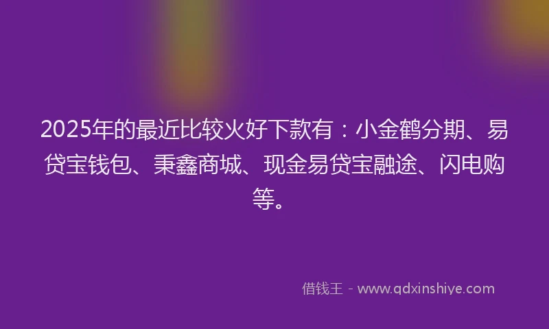 2025年的最近比较火好下款有：小金鹤分期、易贷宝钱包、秉鑫商城、现金易贷宝融途、闪电购等。