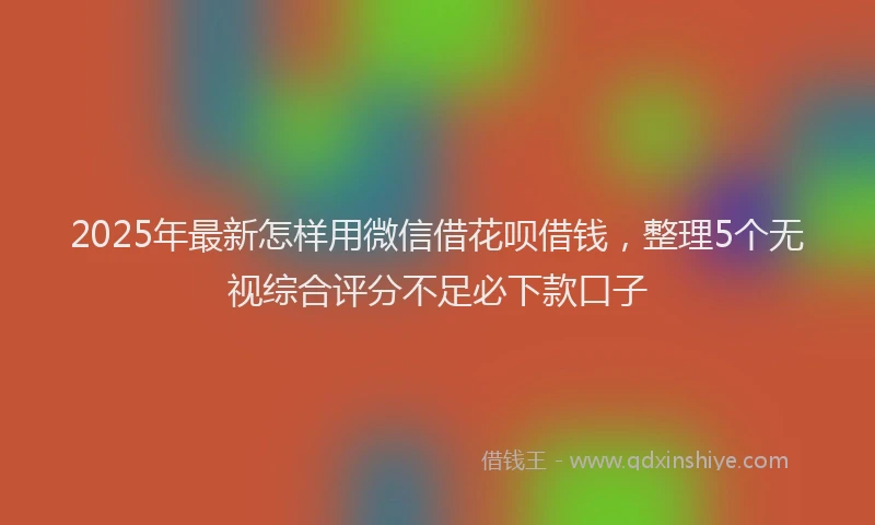 2025年最新怎样用微信借花呗借钱，整理5个无视综合评分不足必下款口子
