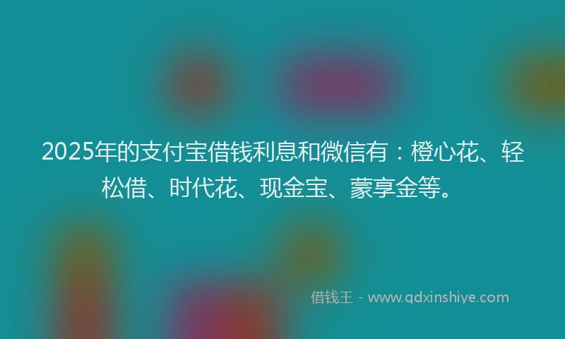 2025年的支付宝借钱利息和微信有：橙心花、轻松借、时代花、现金宝、蒙享金等。