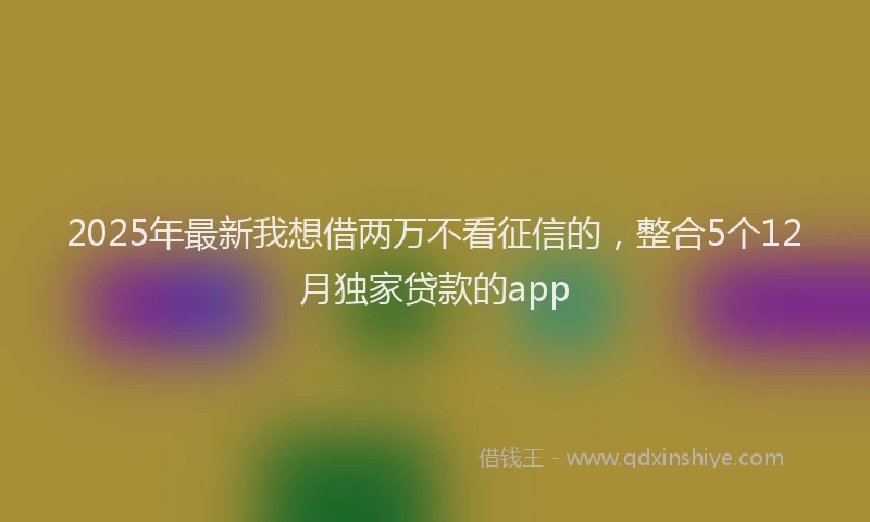 2025年最新我想借两万不看征信的，整合5个12月独家贷款的app