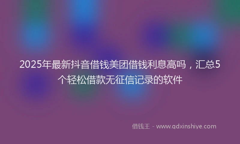 2025年最新抖音借钱美团借钱利息高吗，汇总5个轻松借款无征信记录的软件