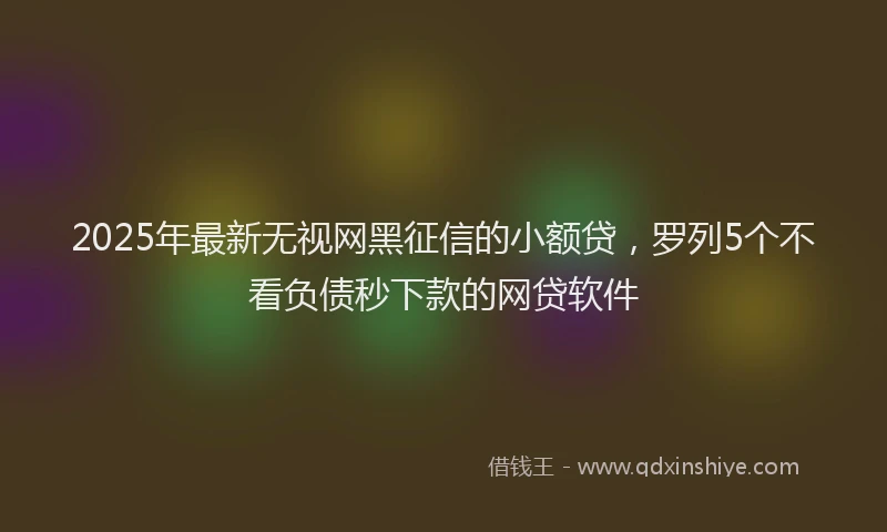 2025年最新无视网黑征信的小额贷，罗列5个不看负债秒下款的网贷软件