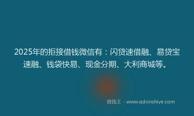 2025年的拒接借钱微信有：闪贷速借融、易贷宝速融、钱袋快易、现金分期、大利商城等。