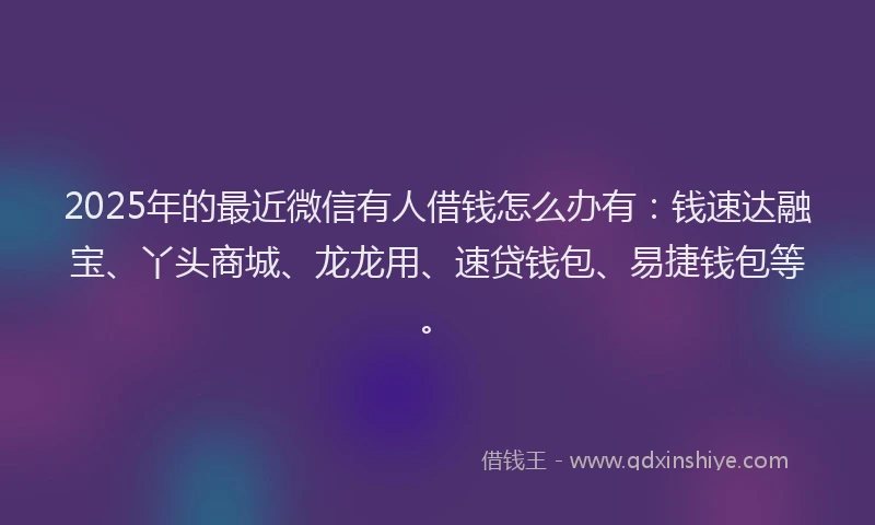 2025年的最近微信有人借钱怎么办有：钱速达融宝、丫头商城、龙龙用、速贷钱包、易捷钱包等。