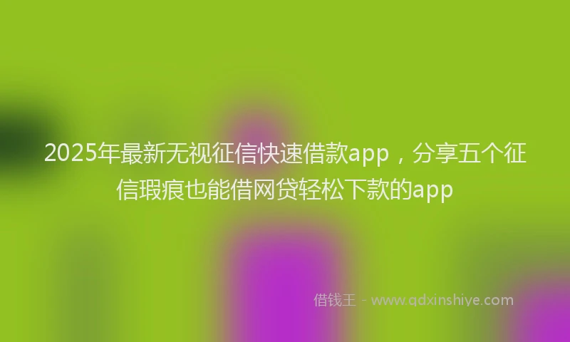 2025年最新无视征信快速借款app，分享五个征信瑕疵也能借网贷轻松下款的app