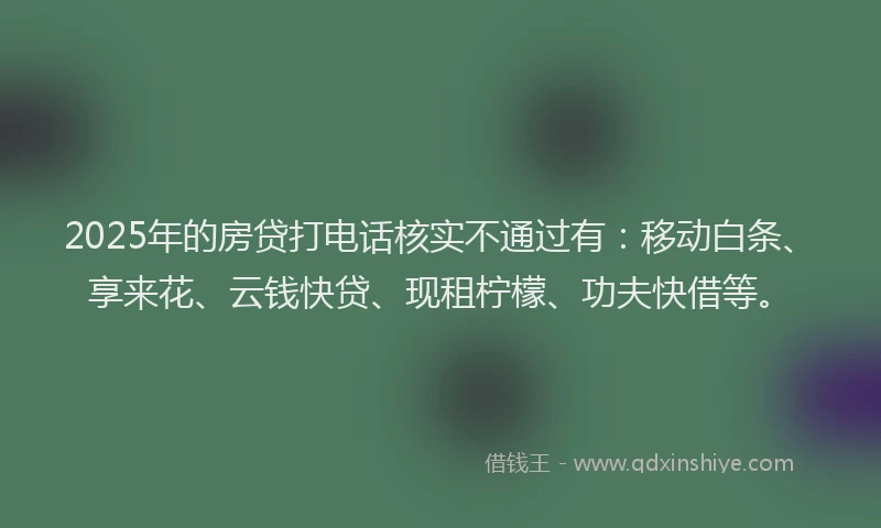 2025年的房贷打电话核实不通过有：移动白条、享来花、云钱快贷、现租柠檬、功夫快借等。
