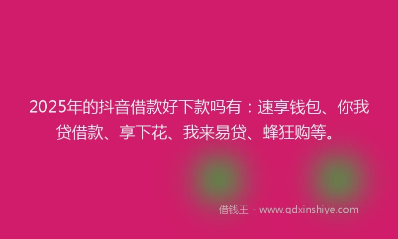 2025年的抖音借款好下款吗有：速享钱包、你我贷借款、享下花、我来易贷、蜂狂购等。