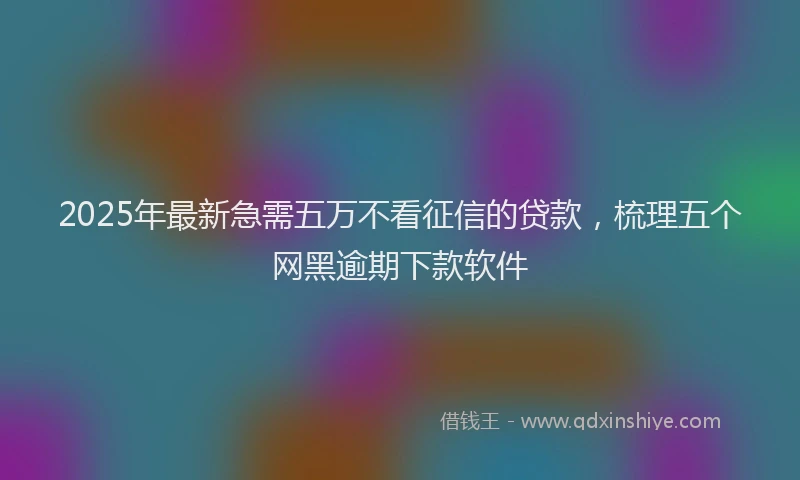 2025年最新急需五万不看征信的贷款，梳理五个网黑逾期下款软件