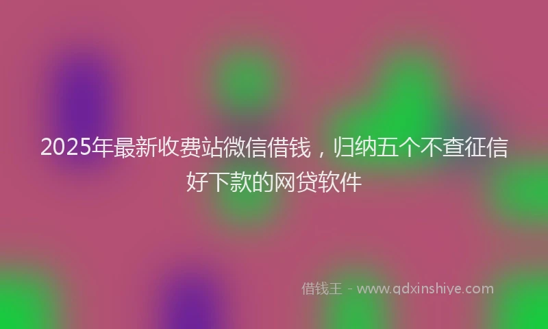 2025年最新收费站微信借钱，归纳五个不查征信好下款的网贷软件