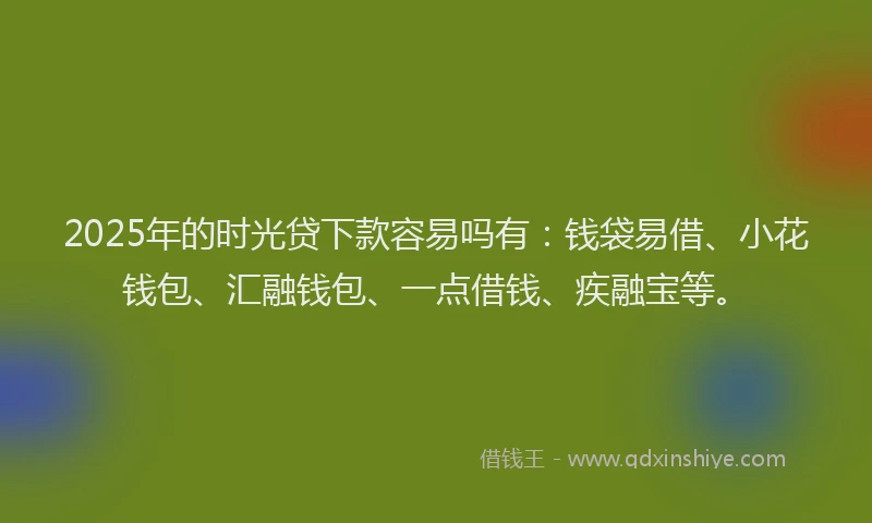 2025年的时光贷下款容易吗有：钱袋易借、小花钱包、汇融钱包、一点借钱、疾融宝等。