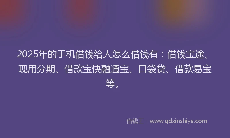 2025年的手机借钱给人怎么借钱有：借钱宝途、现用分期、借款宝快融通宝、口袋贷、借款易宝等。