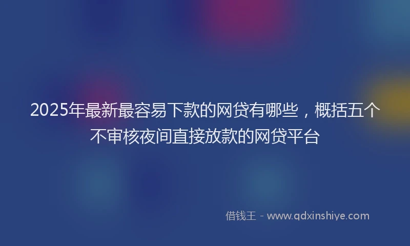 2025年最新最容易下款的网贷有哪些，概括五个不审核夜间直接放款的网贷平台