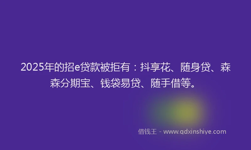 2025年的招e贷款被拒有：抖享花、随身贷、森森分期宝、钱袋易贷、随手借等。