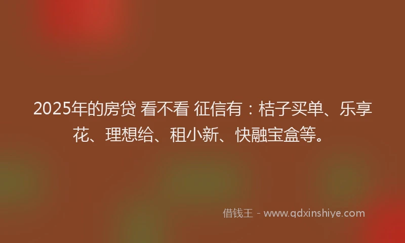 2025年的房贷 看不看 征信有：桔子买单、乐享花、理想给、租小新、快融宝盒等。