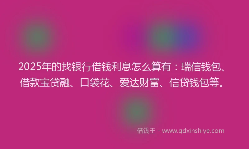 2025年的找银行借钱利息怎么算有：瑞信钱包、借款宝贷融、口袋花、爱达财富、信贷钱包等。